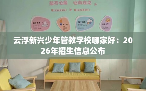 云浮新兴少年管教学校哪家好：2026年招生信息公布
