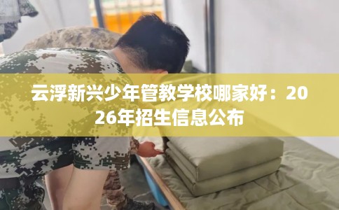 云浮新兴少年管教学校哪家好：2026年招生信息公布