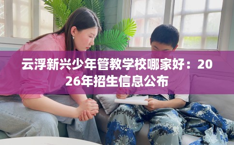 云浮新兴少年管教学校哪家好：2026年招生信息公布