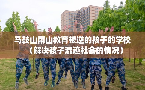马鞍山雨山教育叛逆的孩子的学校（解决孩子混迹社会的情况）