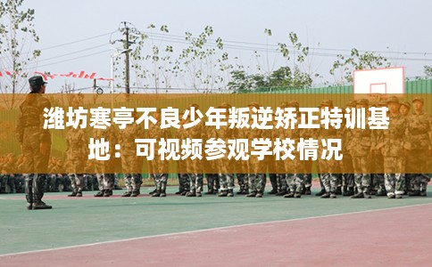 潍坊寒亭不良少年叛逆矫正特训基地：可视频参观学校情况