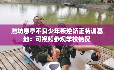 潍坊寒亭不良少年叛逆矫正特训基地：可视频参观学校情况