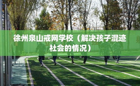徐州泉山戒网学校（解决孩子混迹社会的情况）
