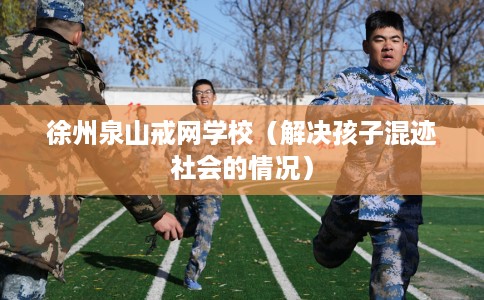 徐州泉山戒网学校（解决孩子混迹社会的情况）