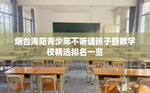 烟台海阳青少年不听话孩子管教学校精选排名一览