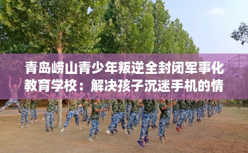 青岛崂山青少年叛逆全封闭军事化教育学校：解决孩子沉迷手机的情况