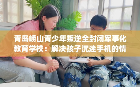 青岛崂山青少年叛逆全封闭军事化教育学校：解决孩子沉迷手机的情况