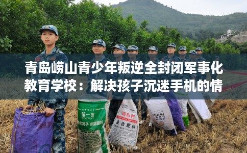 青岛崂山青少年叛逆全封闭军事化教育学校：解决孩子沉迷手机的情况