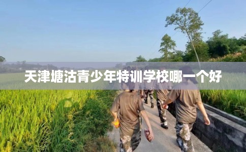 天津塘沽青少年特训学校哪一个好