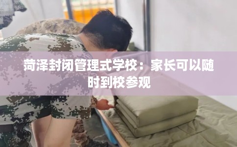 菏泽封闭管理式学校：家长可以随时到校参观
