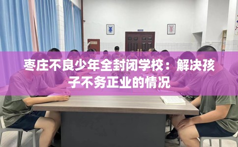 枣庄不良少年全封闭学校：解决孩子不务正业的情况