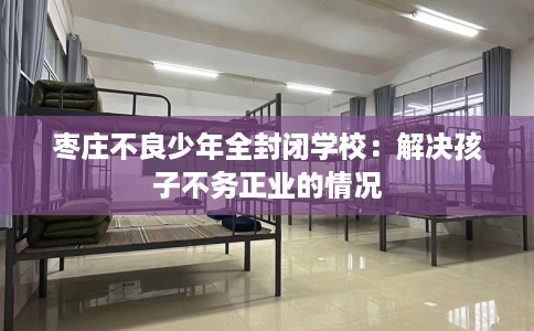 枣庄不良少年全封闭学校：解决孩子不务正业的情况