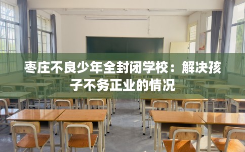 枣庄不良少年全封闭学校：解决孩子不务正业的情况