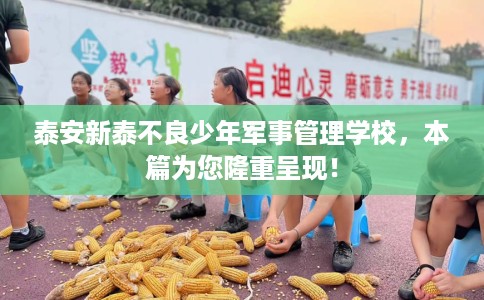 泰安新泰不良少年军事管理学校，本篇为您隆重呈现！