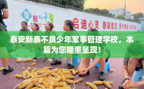 泰安新泰不良少年军事管理学校，本篇为您隆重呈现！
