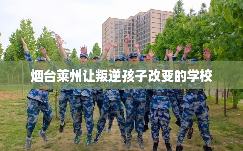烟台莱州让叛逆孩子改变的学校