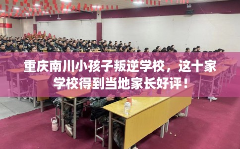 重庆南川小孩子叛逆学校，这十家学校得到当地家长好评！