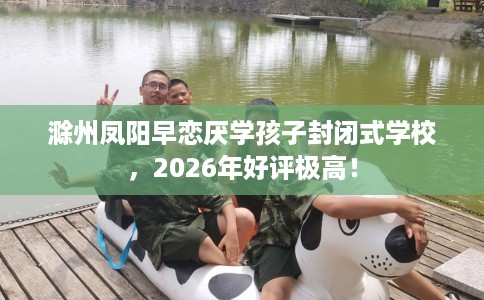 滁州凤阳早恋厌学孩子封闭式学校，2026年好评极高！
