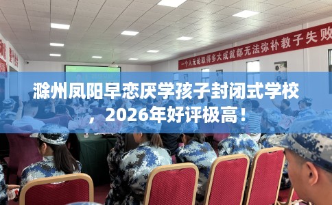 滁州凤阳早恋厌学孩子封闭式学校，2026年好评极高！
