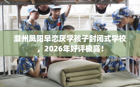 滁州凤阳早恋厌学孩子封闭式学校，2026年好评极高！