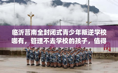 临沂莒南全封闭式青少年叛逆学校哪有，管理不去学校的孩子，值得一看！