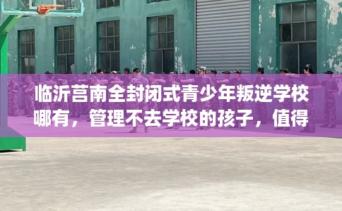 临沂莒南全封闭式青少年叛逆学校哪有，管理不去学校的孩子，值得一看！