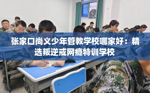 张家口尚义少年管教学校哪家好：精选叛逆戒网瘾特训学校