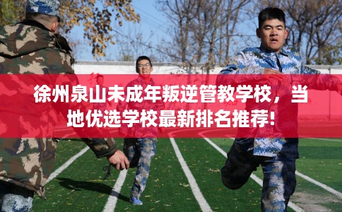 徐州泉山未成年叛逆管教学校，当地优选学校最新排名推荐!