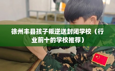徐州丰县孩子叛逆送封闭学校（行业前十的学校推荐）