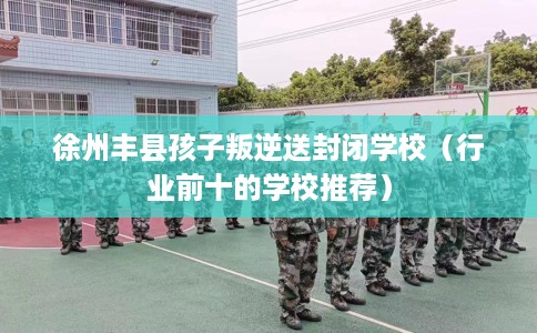 徐州丰县孩子叛逆送封闭学校（行业前十的学校推荐）