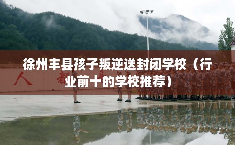 徐州丰县孩子叛逆送封闭学校（行业前十的学校推荐）