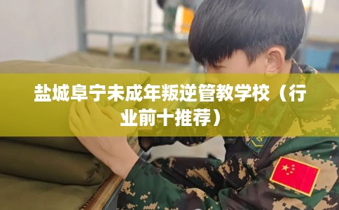 盐城阜宁未成年叛逆管教学校（行业前十推荐）