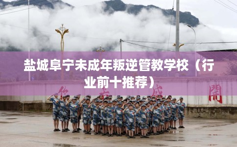盐城阜宁未成年叛逆管教学校（行业前十推荐）