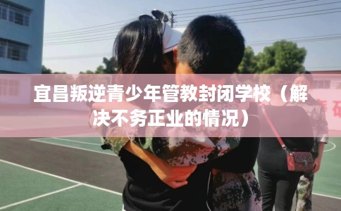 宜昌叛逆青少年管教封闭学校（解决不务正业的情况）