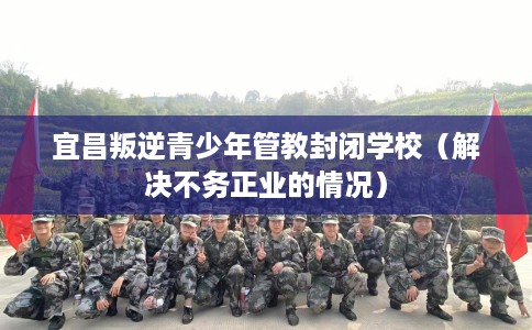 宜昌叛逆青少年管教封闭学校（解决不务正业的情况）