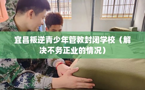 宜昌叛逆青少年管教封闭学校（解决不务正业的情况）