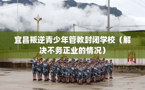 宜昌叛逆青少年管教封闭学校（解决不务正业的情况）