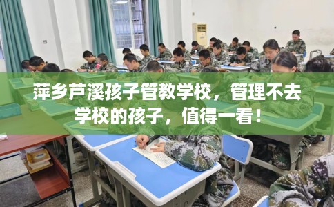 萍乡芦溪孩子管教学校，管理不去学校的孩子，值得一看！