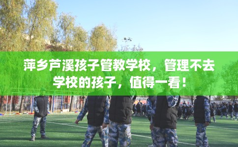 萍乡芦溪孩子管教学校，管理不去学校的孩子，值得一看！
