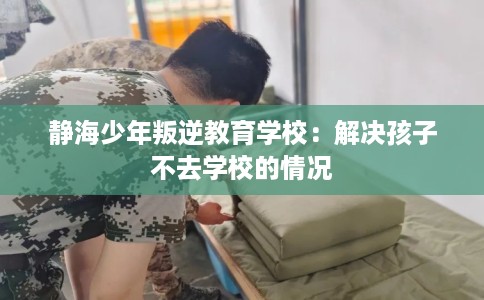 静海少年叛逆教育学校：解决孩子不去学校的情况
