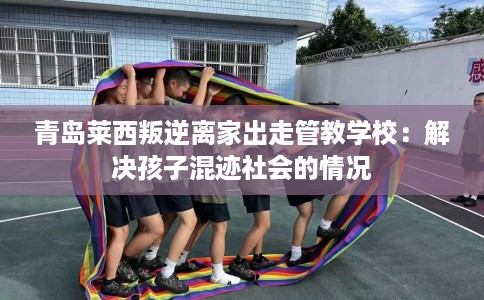 青岛莱西叛逆离家出走管教学校：解决孩子混迹社会的情况