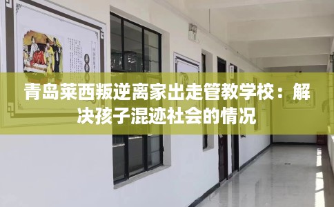青岛莱西叛逆离家出走管教学校：解决孩子混迹社会的情况