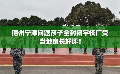 德州宁津问题孩子全封闭学校广受当地家长好评！