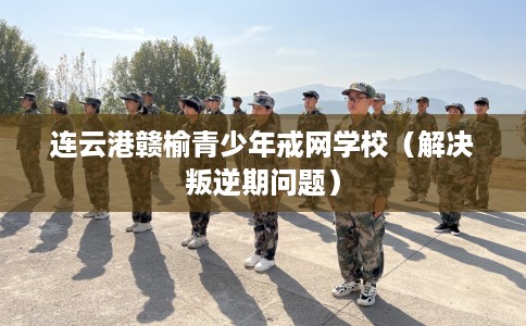 连云港赣榆青少年戒网学校（解决叛逆期问题）
