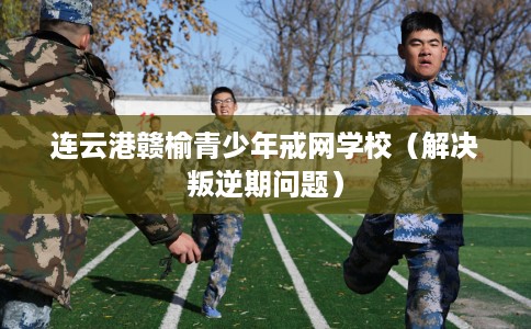连云港赣榆青少年戒网学校（解决叛逆期问题）