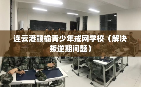 连云港赣榆青少年戒网学校（解决叛逆期问题）