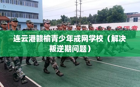 连云港赣榆青少年戒网学校（解决叛逆期问题）