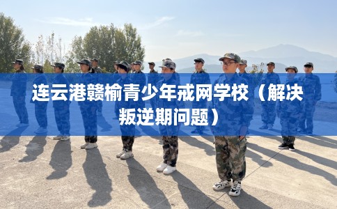 连云港赣榆青少年戒网学校（解决叛逆期问题）