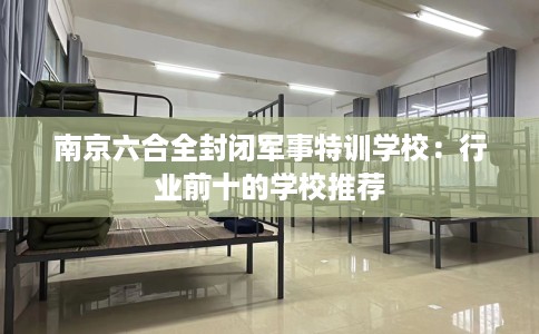 南京六合全封闭军事特训学校：行业前十的学校推荐