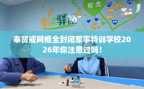 奉贤戒网瘾全封闭军事特训学校2026年你注意过吗！